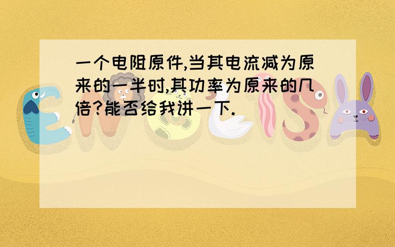 一个电阻原件,当其电流减为原来的一半时,其功率为原来的几倍?能否给我讲一下.