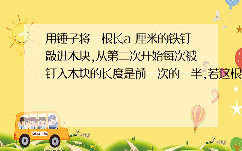 用锤子将一根长a 厘米的铁钉敲进木块,从第二次开始每次被钉入木块的长度是前一次的一半,若这根铁钉被敲击3次后全部进入了木