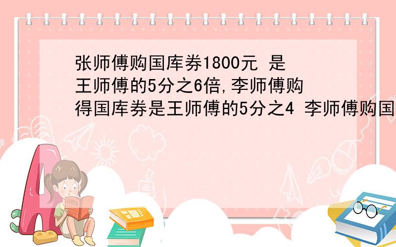 张师傅购国库券1800元 是王师傅的5分之6倍,李师傅购得国库券是王师傅的5分之4 李师傅购国库券多少元