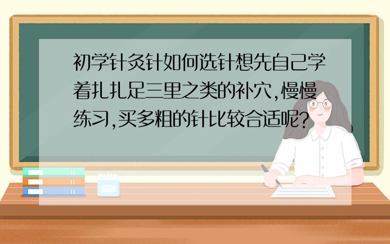 初学针灸针如何选针想先自己学着扎扎足三里之类的补穴,慢慢练习,买多粗的针比较合适呢?