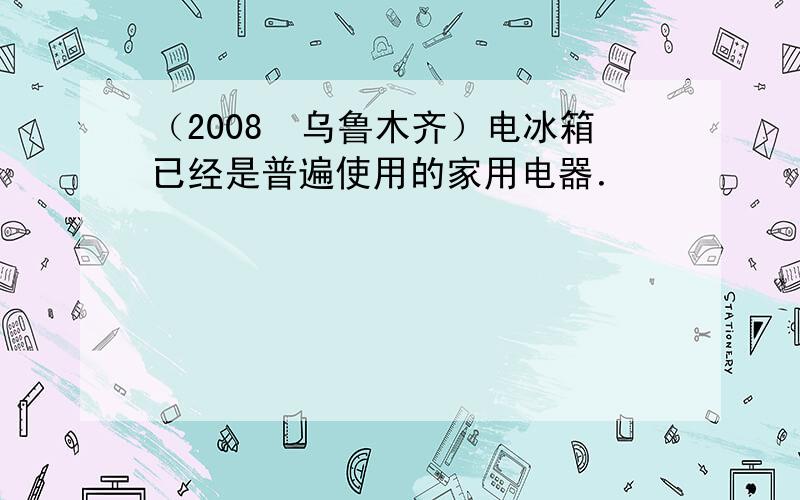 （2008•乌鲁木齐）电冰箱已经是普遍使用的家用电器．