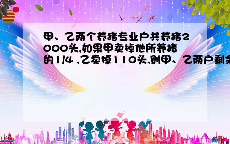 甲、乙两个养猪专业户共养猪2000头,如果甲卖掉他所养猪的1/4 ,乙卖掉110头,则甲、乙两户剩余的猪的头数