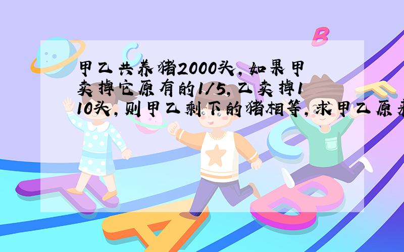 甲乙共养猪2000头,如果甲卖掉它原有的1/5,乙卖掉110头,则甲乙剩下的猪相等,求甲乙原来数量