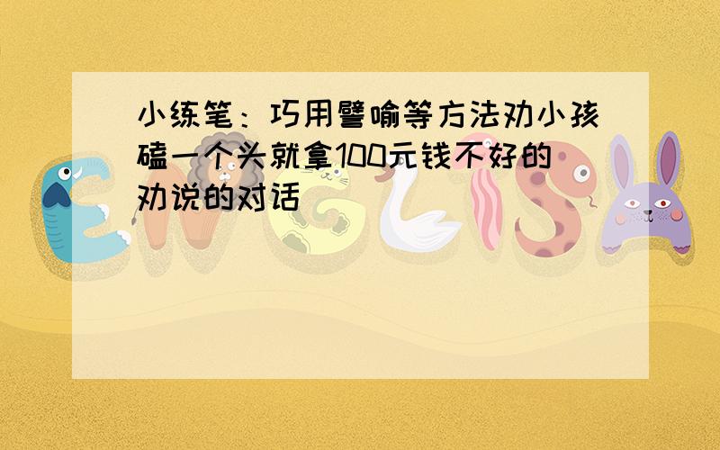 小练笔：巧用譬喻等方法劝小孩磕一个头就拿100元钱不好的劝说的对话