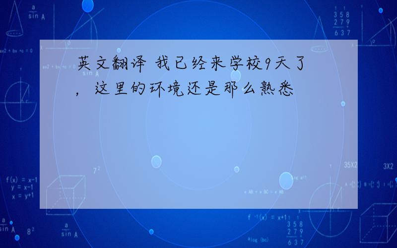 英文翻译 我已经来学校9天了，这里的环境还是那么熟悉