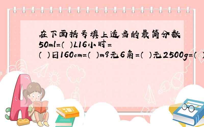 在下面括号填上适当的最简分数50ml=（ ）L16小时=（ ）日160cm=（ ）m9元6角=（ ）元2500g=（ ）