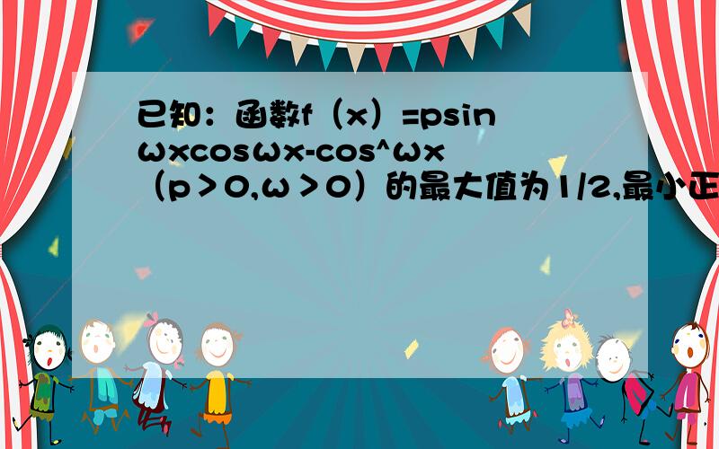 已知：函数f（x）=psinωxcosωx-cos^ωx（p＞0,ω＞0）的最大值为1/2,最小正周期为π/2（1）求p