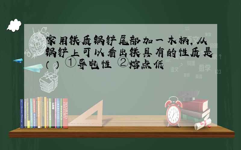 家用铁质锅铲尾部加一木柄,从锅铲上可以看出铁具有的性质是（ ） ①导电性 ②熔点低