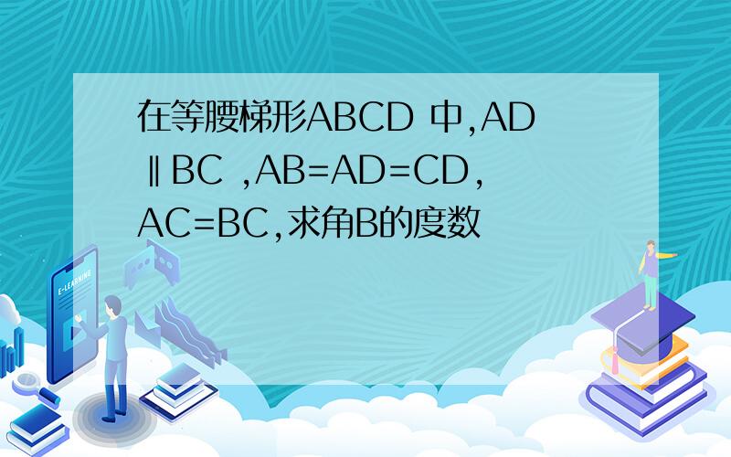 在等腰梯形ABCD 中,AD‖BC ,AB=AD=CD,AC=BC,求角B的度数