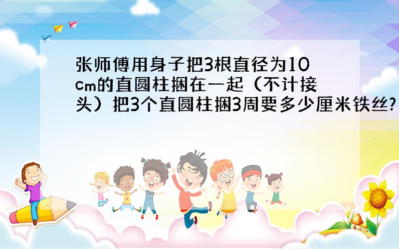 张师傅用身子把3根直径为10cm的直圆柱捆在一起（不计接头）把3个直圆柱捆3周要多少厘米铁丝?