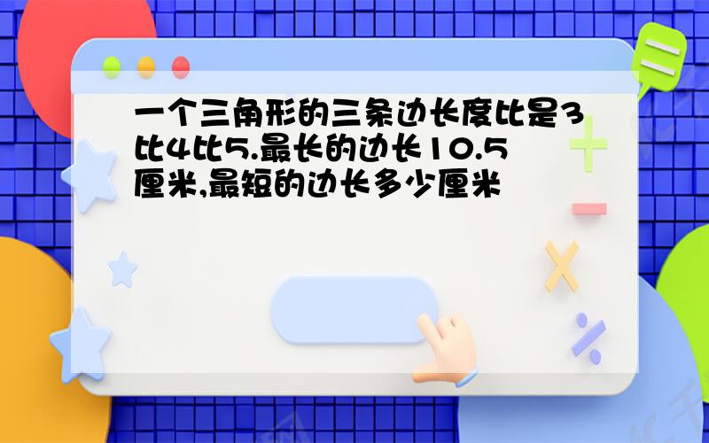 一个三角形的三条边长度比是3比4比5.最长的边长10.5厘米,最短的边长多少厘米