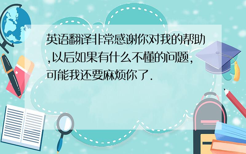 英语翻译非常感谢你对我的帮助,以后如果有什么不懂的问题,可能我还要麻烦你了.