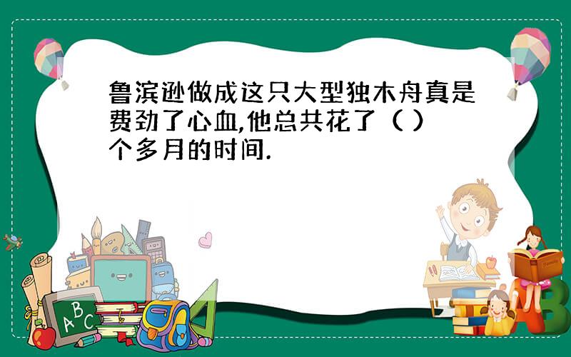 鲁滨逊做成这只大型独木舟真是费劲了心血,他总共花了（ ）个多月的时间.