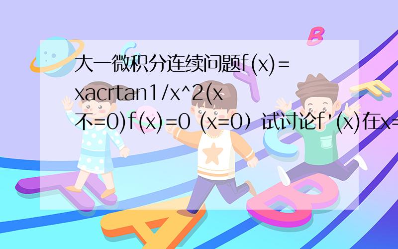 大一微积分连续问题f(x)=xacrtan1/x^2(x不=0)f(x)=0 (x=0）试讨论f'(x)在x=0处的连续