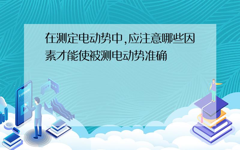 在测定电动势中,应注意哪些因素才能使被测电动势准确