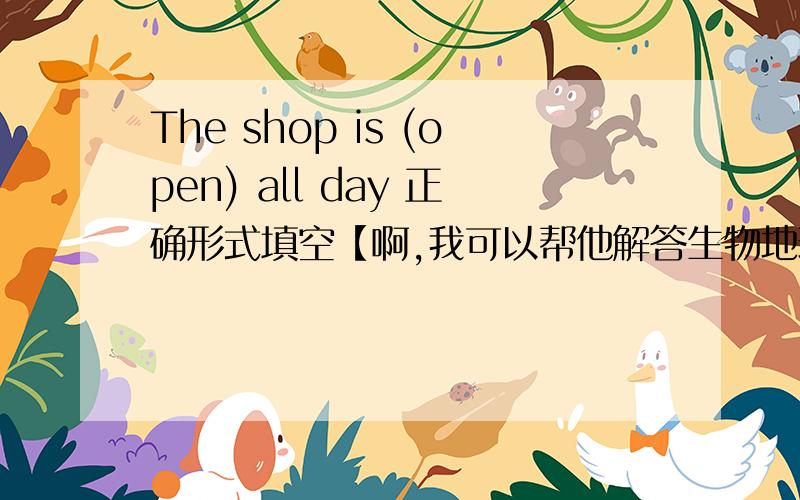 The shop is (open) all day 正确形式填空【啊,我可以帮他解答生物地理方面的知识