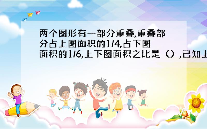 两个图形有一部分重叠,重叠部分占上图面积的1/4,占下图面积的1/6,上下图面积之比是（）,已知上图面积是