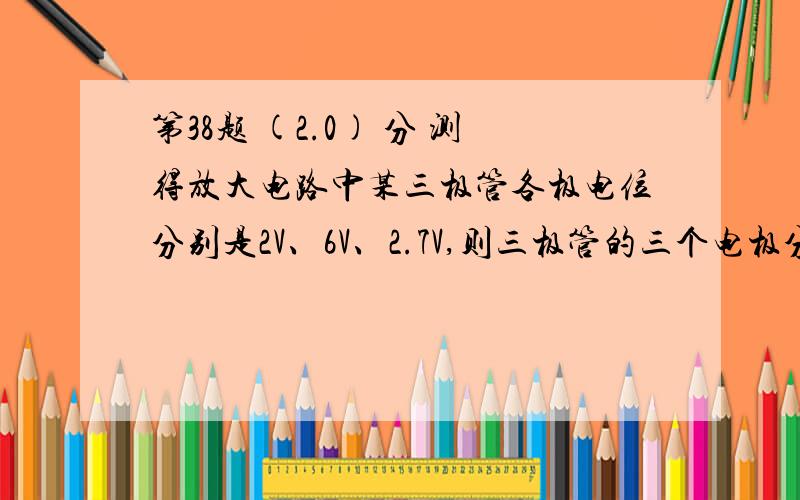 第38题 (2.0) 分 测得放大电路中某三极管各极电位分别是2V、6V、2.7V,则三极管的三个电极分别是（ ）.A