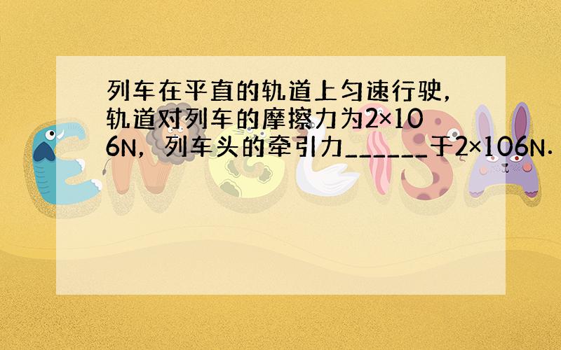 列车在平直的轨道上匀速行驶，轨道对列车的摩擦力为2×106N，列车头的牵引力______于2×106N．列车开始加速，此