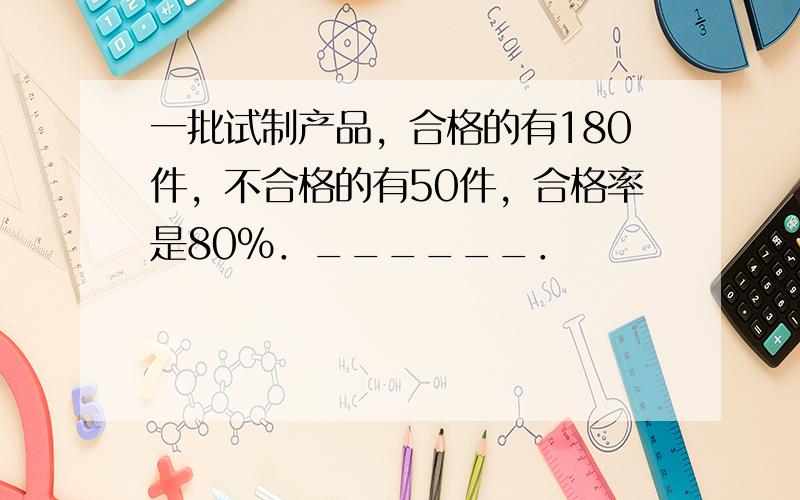 一批试制产品，合格的有180件，不合格的有50件，合格率是80%．______．