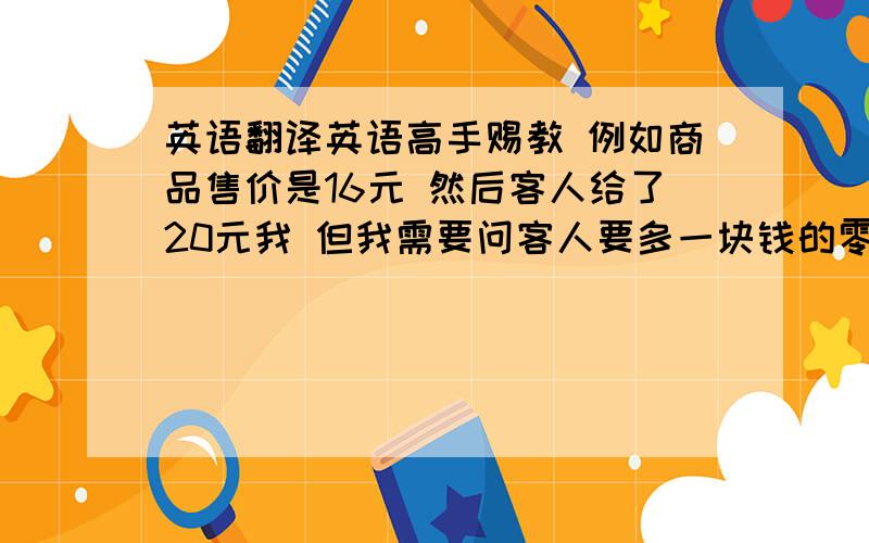 英语翻译英语高手赐教 例如商品售价是16元 然后客人给了20元我 但我需要问客人要多一块钱的零钱方便找钱.我想知道这应该