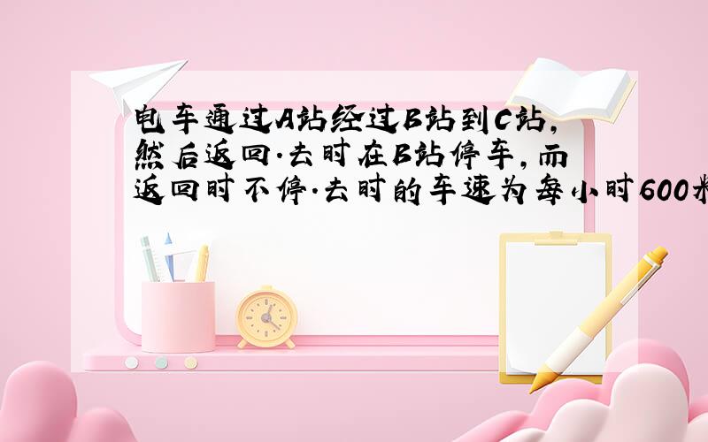 电车通过A站经过B站到C站,然后返回.去时在B站停车,而返回时不停.去时的车速为每小时600米.那么公交车