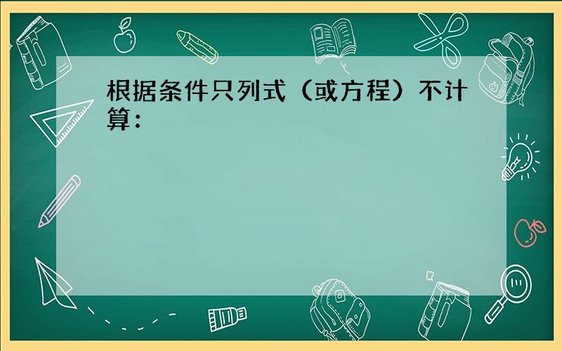 根据条件只列式（或方程）不计算：