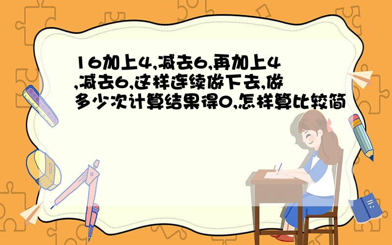 16加上4,减去6,再加上4,减去6,这样连续做下去,做多少次计算结果得0,怎样算比较简