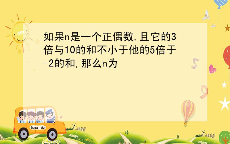 如果n是一个正偶数,且它的3倍与10的和不小于他的5倍于-2的和,那么n为