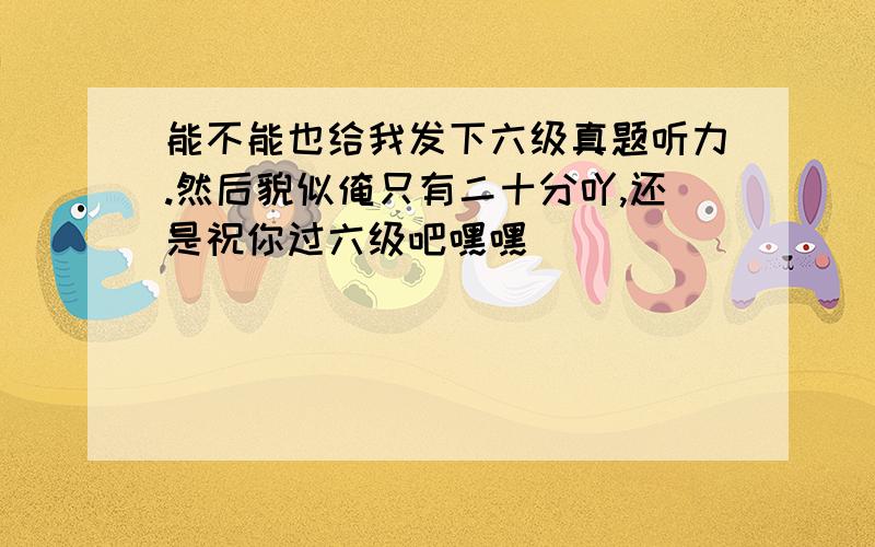 能不能也给我发下六级真题听力.然后貌似俺只有二十分吖,还是祝你过六级吧嘿嘿