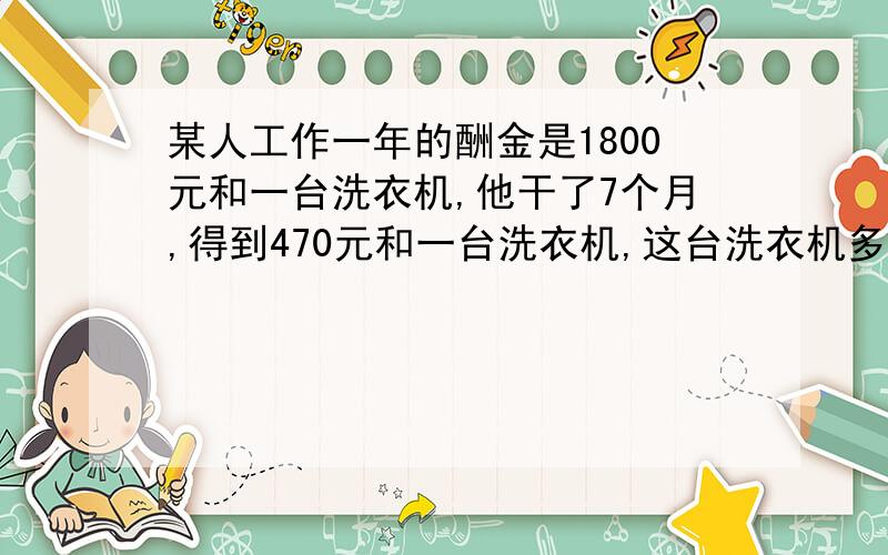 某人工作一年的酬金是1800元和一台洗衣机,他干了7个月,得到470元和一台洗衣机,这台洗衣机多少元?