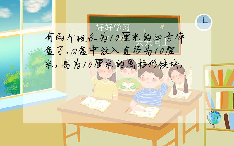 有两个棱长为10厘米的正方体盒子,a盒中放入直径为10厘米,高为10厘米的圆柱形铁块,