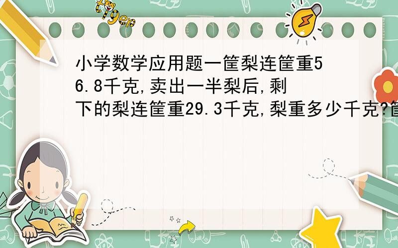 小学数学应用题一筐梨连筐重56.8千克,卖出一半梨后,剩下的梨连筐重29.3千克,梨重多少千克?筐重多少千