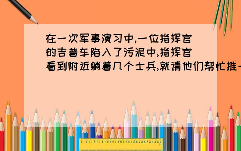 在一次军事演习中,一位指挥官的吉普车陷入了污泥中,指挥官看到附近躺着几个士兵,就请他们帮忙推一把,但其中一位：“按规定我