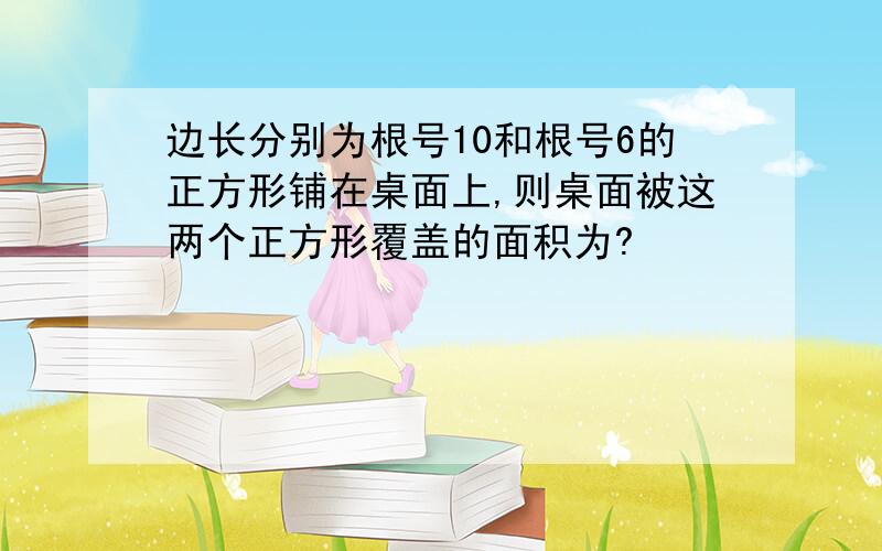 边长分别为根号10和根号6的正方形铺在桌面上,则桌面被这两个正方形覆盖的面积为?