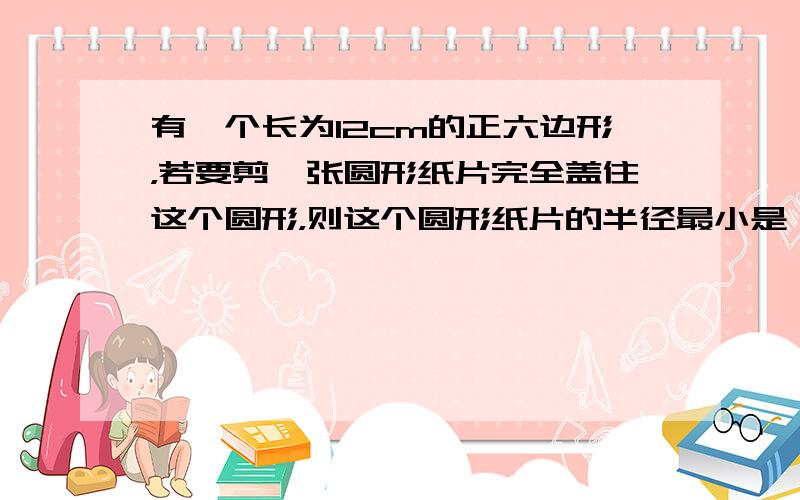 有一个长为12cm的正六边形，若要剪一张圆形纸片完全盖住这个圆形，则这个圆形纸片的半径最小是（　　）