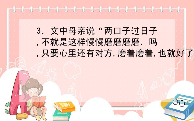 3．文中母亲说“两口子过日子,不就是这样慢慢磨磨磨磨．吗,只要心里还有对方,磨着磨着,也就好了