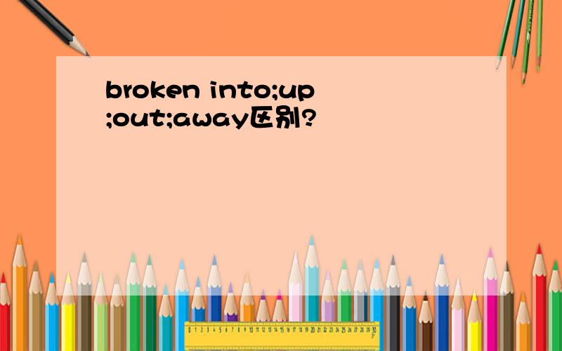 broken into;up;out;away区别?