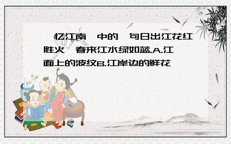 《忆江南》中的一句日出江花红胜火,春来江水绿如蓝.A.江面上的波纹B.江岸边的鲜花