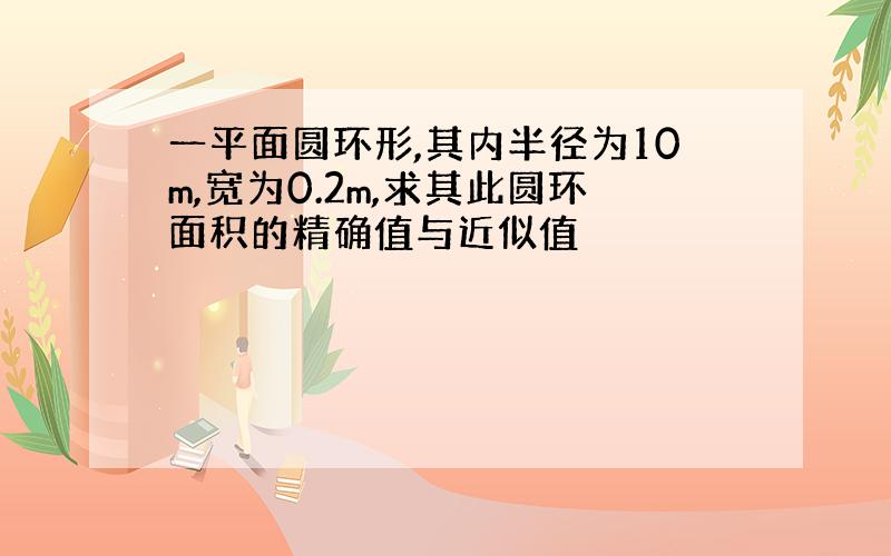 一平面圆环形,其内半径为10m,宽为0.2m,求其此圆环面积的精确值与近似值