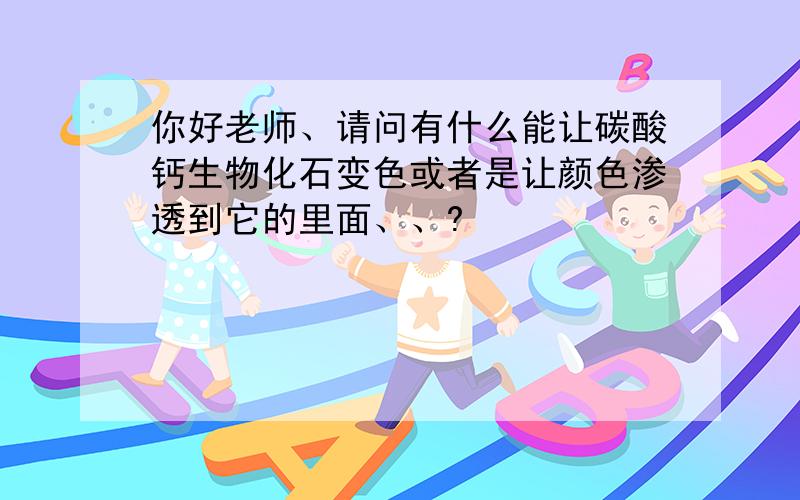 你好老师、请问有什么能让碳酸钙生物化石变色或者是让颜色渗透到它的里面、、?