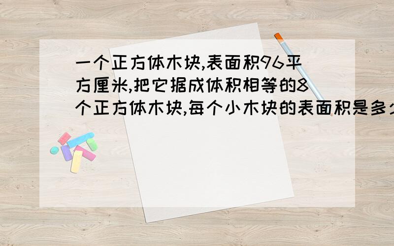 一个正方体木块,表面积96平方厘米,把它据成体积相等的8个正方体木块,每个小木块的表面积是多少?