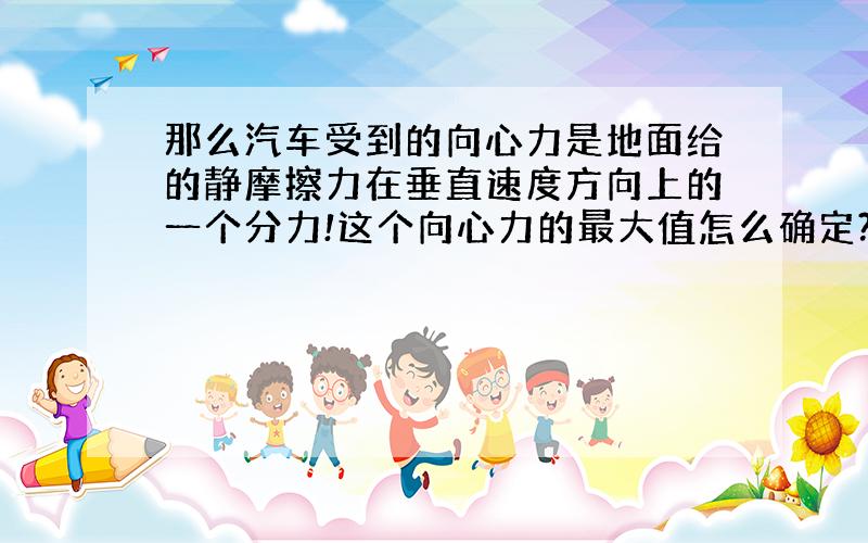 那么汽车受到的向心力是地面给的静摩擦力在垂直速度方向上的一个分力!这个向心力的最大值怎么确定?