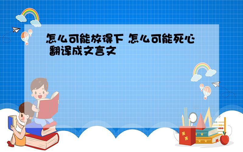 怎么可能放得下 怎么可能死心 翻译成文言文