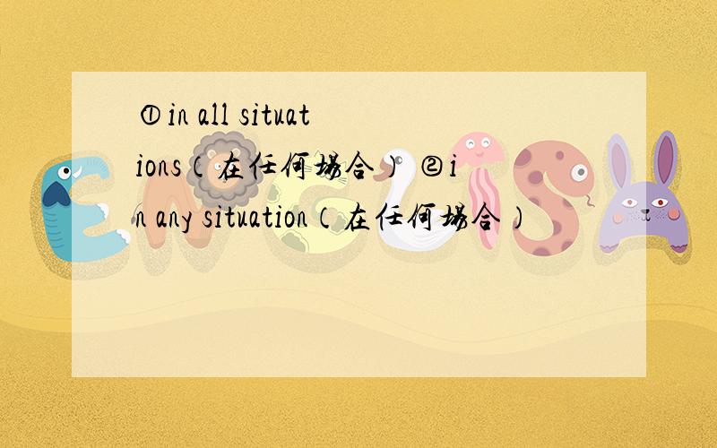 ①in all situations（在任何场合） ②in any situation（在任何场合）