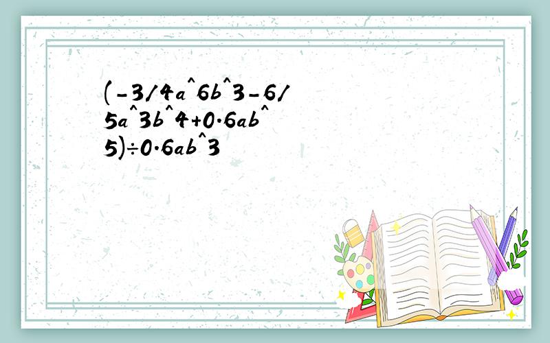 (-3/4a^6b^3-6/5a^3b^4+0.6ab^5)÷0.6ab^3