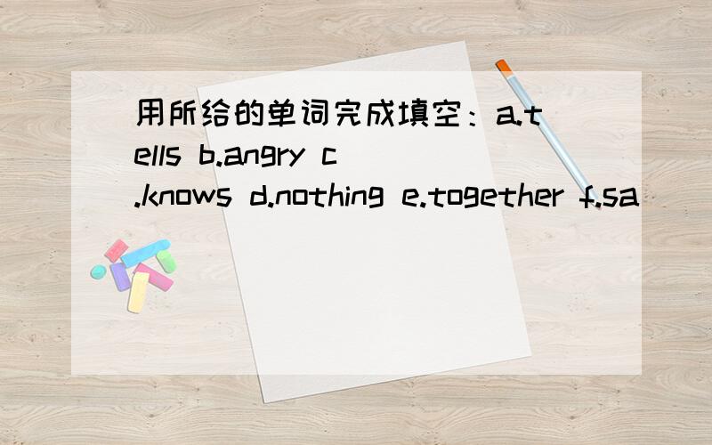 用所给的单词完成填空：a.tells b.angry c.knows d.nothing e.together f.sa