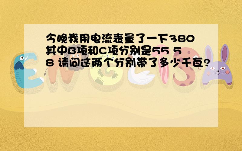 今晚我用电流表量了一下380其中B项和C项分别是55 58 请问这两个分别带了多少千瓦?