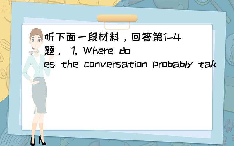 听下面一段材料，回答第1-4题。 1. Where does the conversation probably tak