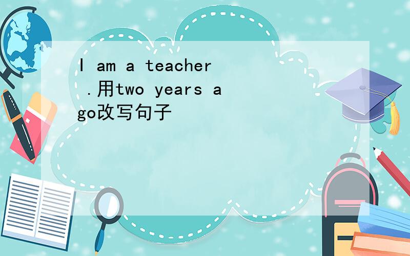 I am a teacher .用two years ago改写句子